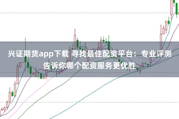 兴证期货app下载 寻找最佳配资平台：专业评测告诉你哪个配资服务更优胜