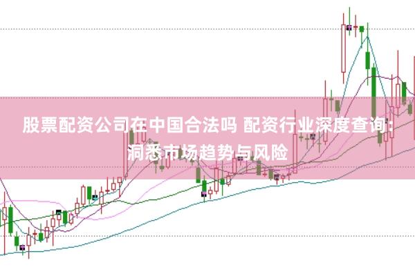 股票配资公司在中国合法吗 配资行业深度查询：洞悉市场趋势与风险