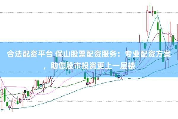 合法配资平台 保山股票配资服务：专业配资方案，助您股市投资更上一层楼