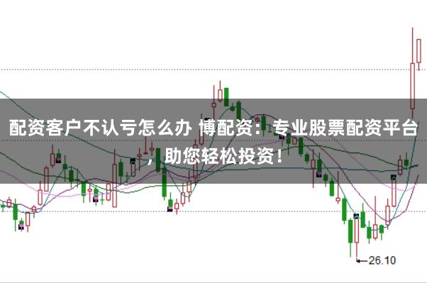 配资客户不认亏怎么办 博配资：专业股票配资平台，助您轻松投资！