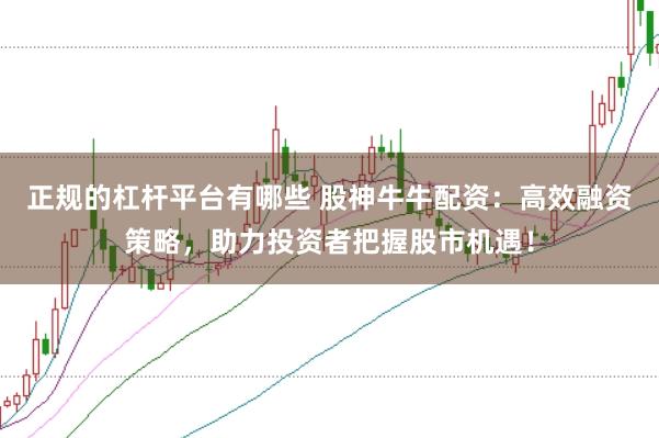 正规的杠杆平台有哪些 股神牛牛配资：高效融资策略，助力投资者把握股市机遇！