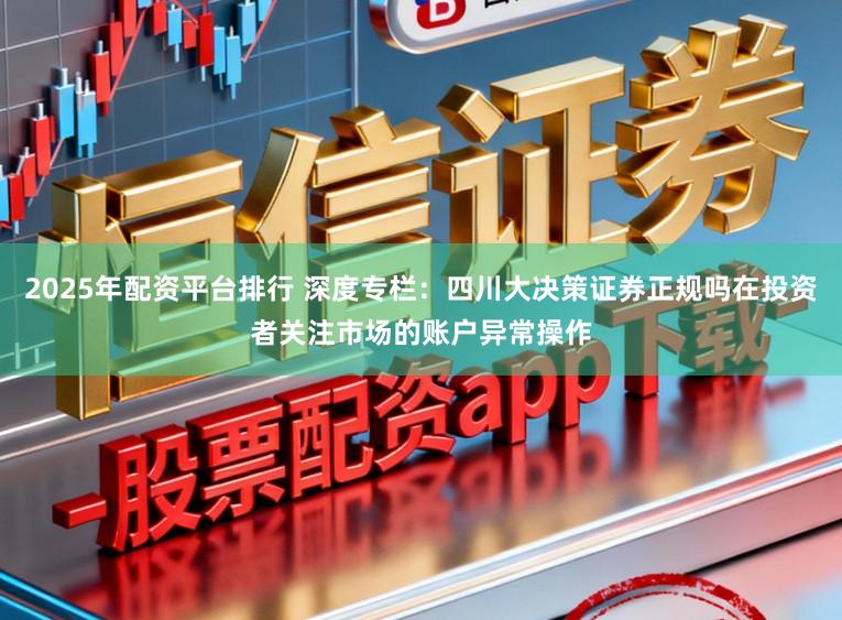 2025年配资平台排行 深度专栏：四川大决策证券正规吗在投资者关注市场的账户异常操作
