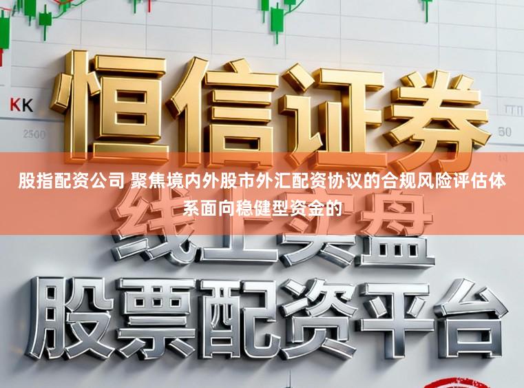 股指配资公司 聚焦境内外股市外汇配资协议的合规风险评估体系面向稳健型资金的