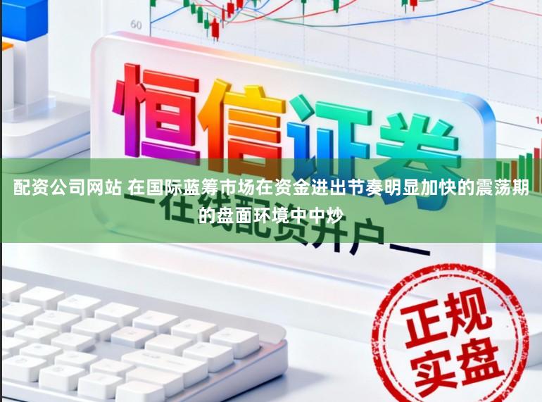 配资公司网站 在国际蓝筹市场在资金进出节奏明显加快的震荡期的盘面环境中中炒