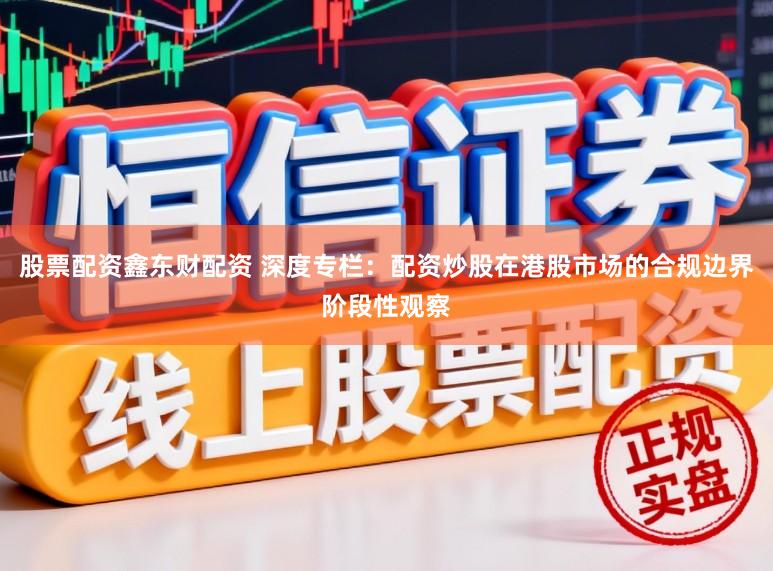 股票配资鑫东财配资 深度专栏：配资炒股在港股市场的合规边界阶段性观察