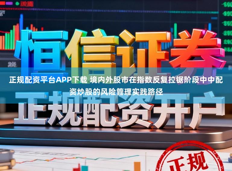 正规配资平台APP下载 境内外股市在指数反复拉锯阶段中中配资炒股的风险管理实践路径