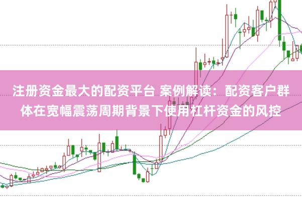注册资金最大的配资平台 案例解读：配资客户群体在宽幅震荡周期背景下使用杠杆资金的风控