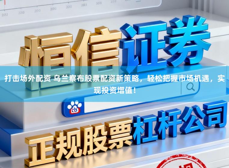 打击场外配资 乌兰察布股票配资新策略，轻松把握市场机遇，实现投资增值！