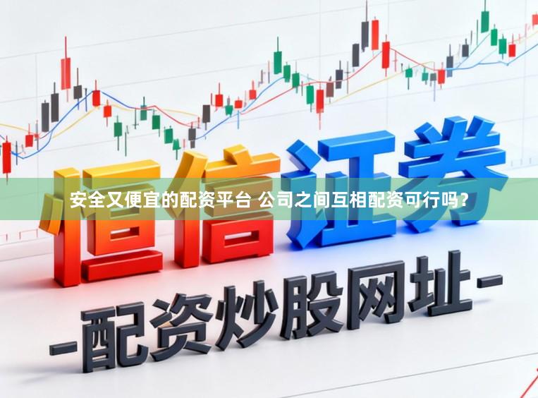 安全又便宜的配资平台 公司之间互相配资可行吗？