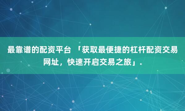 最靠谱的配资平台 「获取最便捷的杠杆配资交易网址，快速开启交易之旅」.